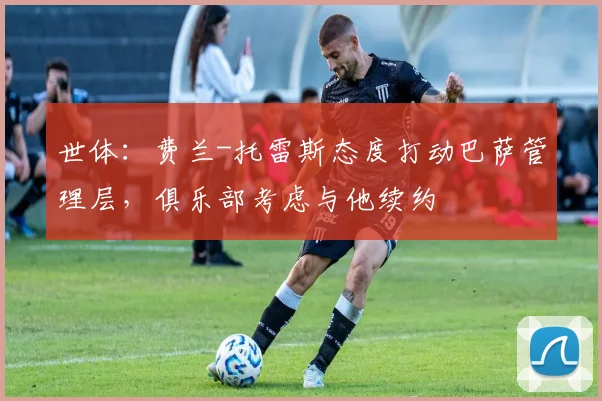 世体：费兰-托雷斯态度打动巴萨管理层，俱乐部考虑与他续约