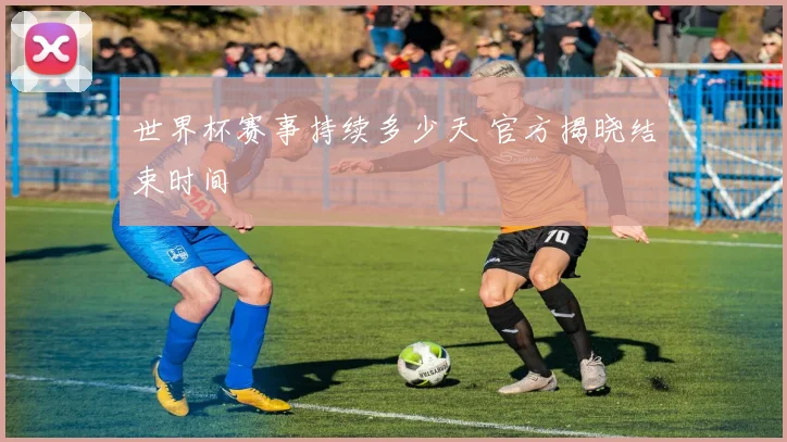 世界杯赛事持续多少天 官方揭晓结束时间