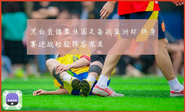 黑白直播聚焦国足备战亚洲杯 热身赛连战检验阵容深度