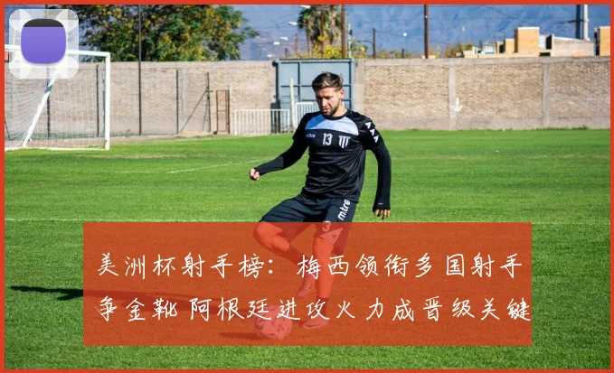 美洲杯射手榜：梅西领衔多国射手争金靴 阿根廷进攻火力成晋级关键