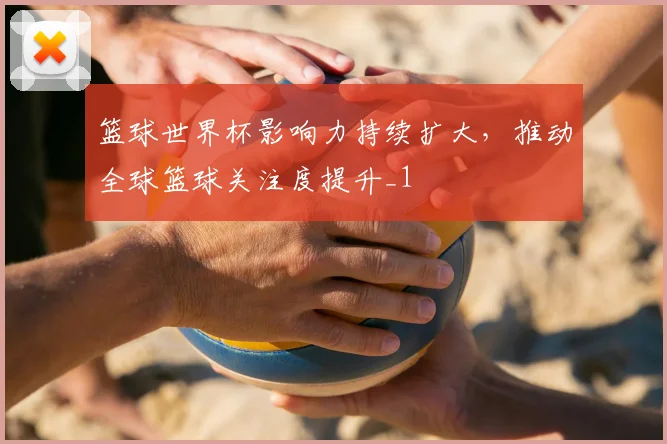 篮球世界杯影响力持续扩大，推动全球篮球关注度提升_1