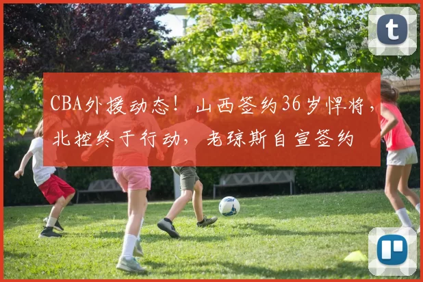 CBA外援动态!山西签约36岁悍将,北控终于行动,老琼斯自宣签约