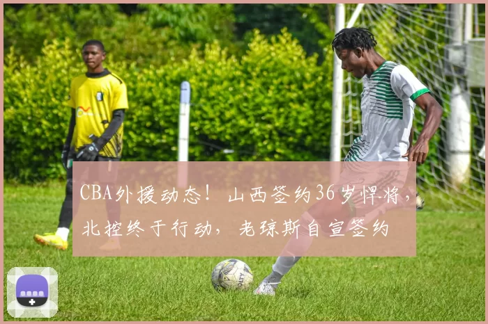 CBA外援动态！山西签约36岁悍将，北控终于行动，老琼斯自宣签约