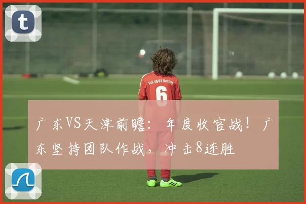 广东VS天津前瞻：年度收官战！广东坚持团队作战，冲击8连胜